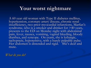 Your worst nightmare A 60 year old woman with Type II diabetes mellitus, hypertension, coronary artery disease, chronic renal insufficiency, two prior myocardial infarctions, Marfan’s syndrome, who is a smoker and drinker for >40 years, presents to the ED on Monday night with abdominal pain, fever, nausea, vomiting, vaginal bleeding, bloody diarrhea, and syncope.  On exam, she is lethargic, tachypneic, hypotensive, with a barely palpable pulse.  Her abdomen is distended and rigid.  She’s deaf and mute.  What do you do? 
