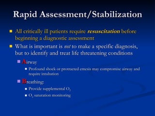 Rapid Assessment/Stabilization All critically ill patients require  resuscitation  before beginning a diagnostic assessment What is important is  not  to make a specific diagnosis, but to identify and treat life threatening conditions A irway  Profound shock or protracted emesis may compromise airway and require intubation B reathing:  Provide supplemental O 2   O 2  saturation monitoring 