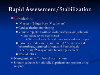 Rapid Assessment/Stabilization C irculation:  IV access (2 large bore IV catheters) Cardiac rhythm monitoring  Volume repletion with an isotonic crystalloid solution May require several liters of fluid Titrate volume to hemodynamic status and urine output Extreme conditions e.g. ruptured AAA, massive GI hemorrhage, ruptured spleen, and hemorrhagic pancreatitis    may require blood replacement  12-lead EKG Nasogastric tube (for bowel obstruction)  Urinary catheter for critically ill patients (to monitor urine output) 