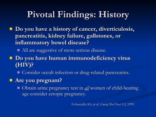 Pivotal Findings: History Do you have a history of cancer, diverticulosis, pancreatitis, kidney failure, gallstones, or inflammatory bowel disease?   All are suggestive of more serious disease.  Do you have human immunodeficiency virus (HIV)?   Consider occult infection or drug-related pancreatitis.  Are you pregnant?   Obtain urine pregnancy test in  all  women of child-bearing age-consider ectopic pregnancy.  Colucciello SA, et al.  Emerg Med Pract  1:2, 1999. 