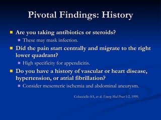 Pivotal Findings: History Are you taking antibiotics or steroids?   These may mask infection.  Did the pain start centrally and migrate to the right lower quadrant?   High specificity for appendicitis.  Do you have a history of vascular or heart disease, hypertension, or atrial fibrillation?   Consider mesenteric ischemia and abdominal aneurysm.  Colucciello SA, et al.  Emerg Med Pract  1:2, 1999. 