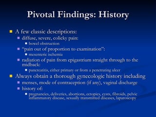 Pivotal Findings: History A few classic descriptions:  diffuse, severe, colicky pain:  bowel obstruction  “ pain out of proportion to examination”:  mesenteric ischemia  radiation of pain from epigastrium straight through to the midback:  pancreatitis, either primary or from a penetrating ulcer  Always obtain a thorough gynecologic history including  menses, mode of contraception (if any), vaginal discharge  history of:  pregnancies, deliveries, abortions, ectopics, cysts, fibroids, pelvic inflammatory disease, sexually transmitted diseases, laparoscopy 