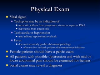 Physical Exam Vital signs: Tachypnea may be an indication of  metabolic acidosis from gangrenous viscera or sepsis or DKA hypoxemia from pneumonia  Tachycardia or hypotension  may indicate hypovolemia or shock Fever does not accurately predict abdominal pathology often no fever in elderly patients with intraperitoneal infections  Female patients should have a pelvic exam All patients with possible obstruction and with mid or lower abdominal pain should be examined for hernias Serial exams may reveal a diagnosis 