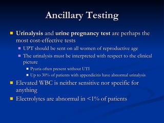 Ancillary Testing Urinalysis  and  urine pregnancy test  are perhaps the most cost-effective tests UPT should be sent on all women of reproductive age The urinalysis must be interpreted with respect to the clinical picture Pyuria often present without UTI  Up to 30% of patients with appendicitis have abnormal urinalysis Elevated WBC is neither sensitive nor specific for anything Electrolytes are abnormal in <1% of patients 
