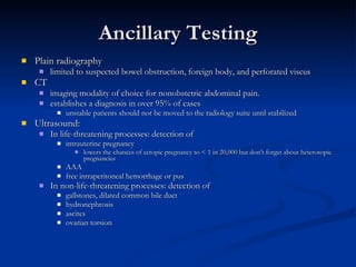 Ancillary Testing Plain radiography limited to suspected bowel obstruction, foreign body, and perforated viscus CT  imaging modality of choice for nonobstetric abdominal pain.  establishes a diagnosis in over 95% of cases  unstable patients should not be moved to the radiology suite until stabilized Ultrasound: In life-threatening processes: detection of  intrauterine pregnancy lowers the chances of ectopic pregnancy to < 1 in 20,000 but don’t forget about heterotopic pregnancies AAA  free intraperitoneal hemorrhage or pus In non-life-threatening processes: detection of gallstones, dilated common bile duct  hydronephrosis ascites  ovarian torsion 