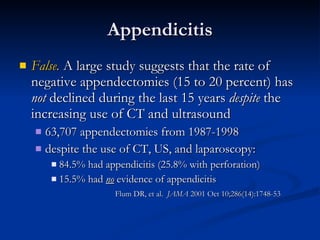 Appendicitis False.  A large study suggests that the rate of negative appendectomies (15 to 20 percent) has  not  declined during the last 15 years  despite  the increasing use of CT and ultrasound  63,707 appendectomies from 1987-1998 despite the use of CT, US, and laparoscopy: 84.5% had appendicitis (25.8% with perforation)  15.5% had  no  evidence of appendicitis  Flum DR, et al.  JAMA  2001 Oct 10;286(14):1748-53 