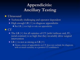 Appendicitis:  Ancillary Testing Ultrasound Technically challenging and operator dependent High enough LR (+) to diagnose appendicitis But LR (-) too high to rule out appendicitis CT The LR (+) for all varieties of CT (with/without oral, IV, rectal contrast) is so high that they invariably drive surgical intervention LR (-) is not as strong as LR (+)  Hence,  absence  of appendicitis on CT does not exclude the diagnosis with as much certainty as a positive CT confirms it 