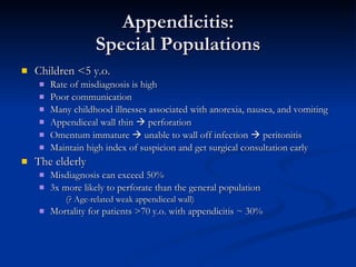 Appendicitis: Special Populations Children <5 y.o. Rate of misdiagnosis is high Poor communication Many childhood illnesses associated with anorexia, nausea, and vomiting  Appendiceal wall thin    perforation Omentum immature    unable to wall off infection    peritonitis Maintain high index of suspicion and get surgical consultation early The elderly Misdiagnosis can exceed 50% 3x more likely to perforate than the general population  (? Age-related weak appendiceal wall) Mortality for patients >70 y.o. with appendicitis ~ 30% 
