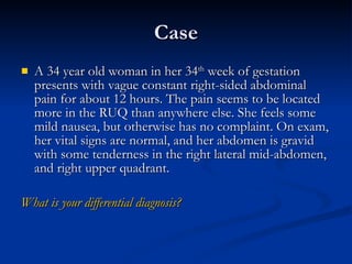 Case A 34 year old woman in her 34 th  week of gestation presents with vague constant right-sided abdominal pain for about 12 hours. The pain seems to be located more in the RUQ than anywhere else. She feels some mild nausea, but otherwise has no complaint. On exam, her vital signs are normal, and her abdomen is gravid with some tenderness in the right lateral mid-abdomen, and right upper quadrant.  What is your differential diagnosis? 