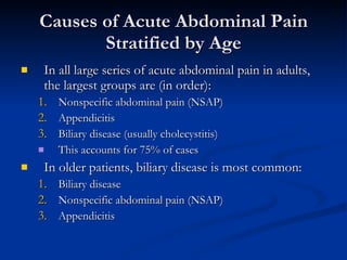 Causes of Acute Abdominal Pain Stratified by Age In all large series of acute abdominal pain in adults, the largest groups are (in order): Nonspecific abdominal pain (NSAP) Appendicitis  Biliary disease (usually cholecystitis) This accounts for 75% of cases In older patients, biliary disease is most common: Biliary disease Nonspecific abdominal pain (NSAP) Appendicitis 