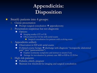 Appendicitis: Disposition Stratify patients into 4 groups: Classic presentation  Prompt surgical consultation    appendectomy Presentation suspicious but not diagnostic Options: Imaging studies (CT or US)  Observation for 4-6 hrs with serial exams Surgical consultation for patients with evolving exam Appendicitis unlikely Observation in ED with serial exams If clinical course benign    discharge with diagnosis “nonspecific abdominal pain” (not “gastroenteritis”) Explain worrisome symptoms and instruct to return if any Arrange for reevaluation by primary care MD or ED in 12-24 hrs High-risk patients:  Pediatric, elderly, pregnant Maintain low threshold for imaging and surgical consultation 
