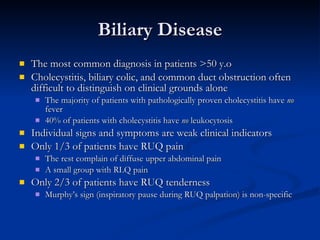 Biliary Disease The most common diagnosis in patients >50 y.o Cholecystitis, biliary colic, and common duct obstruction often difficult to distinguish on clinical grounds alone The majority of patients with pathologically proven cholecystitis have  no  fever 40% of patients with cholecystitis have  no  leukocytosis Individual signs and symptoms are weak clinical indicators Only 1/3 of patients have RUQ pain The rest complain of diffuse upper abdominal pain A small group with RLQ pain Only 2/3 of patients have RUQ tenderness Murphy’s sign (inspiratory pause during RUQ palpation) is non-specific 