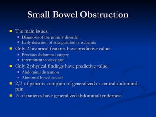 Small Bowel Obstruction The main issues: Diagnosis of the primary disorder Early detection of strangulation or ischemia Only 2 historical features have predictive value: Previous abdominal surgery Intermittent/colicky pain Only 2 physical findings have predictive value: Abdominal distention Abnormal bowel sounds 2/3 of patients complain of generalized or central abdominal pain ½ of patients have generalized abdominal tenderness 