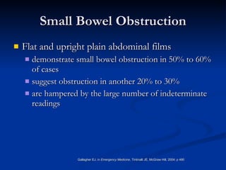 Small Bowel Obstruction Flat and upright plain abdominal films demonstrate small bowel obstruction in 50% to 60% of cases  suggest obstruction in another 20% to 30%  are hampered by the large number of indeterminate readings  Gallagher EJ, in  Emergency Medicine , Tintinalli JE, McGraw Hill, 2004; p 490 