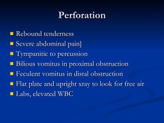 Perforation Rebound tenderness Severe abdominal pain] Tympanitic to percussion Bilious vomitus in proximal obstruction Feculent vomitus in distal obstruction Flat plate and upright xray to look for free air Labs, elevated WBC 