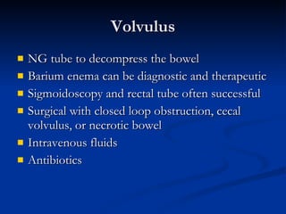 Volvulus NG tube to decompress the bowel Barium enema can be diagnostic and therapeutic Sigmoidoscopy and rectal tube often successful Surgical with closed loop obstruction, cecal volvulus, or necrotic bowel Intravenous fluids Antibiotics 