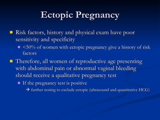 Ectopic Pregnancy Risk factors, history and physical exam have poor sensitivity and specificity <50% of women with ectopic pregnancy give a history of risk factors  Therefore, all women of reproductive age presenting with abdominal pain or abnormal vaginal bleeding should receive a qualitative pregnancy test If the pregnancy test is positive     further testing to exclude ectopic (ultrasound and quantitative HCG) 