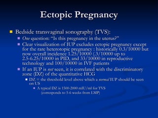 Ectopic Pregnancy Bedside transvaginal sonography (TVS): One  question: “Is this pregnancy in the uterus?” Clear visualization of IUP excludes ectopic pregnancy except for the rare heterotopic pregnancy : historically 0.3/10000 but now overall incidence 1.25/10000 (.3/10000 up to 2.5-6.25/10000 in PID, and 33/10000 in reproductive technology and 100/10000 in IVF patients If an IUP is  not  seen, it is correlated with the discriminatory zone (DZ) of the quantitative HCG DZ = the threshold level above which a  normal  IUP should be seen on US A typical DZ is 1500-2000 mIU/ml for TVS  (corresponds to 5-6 weeks from LMP) 