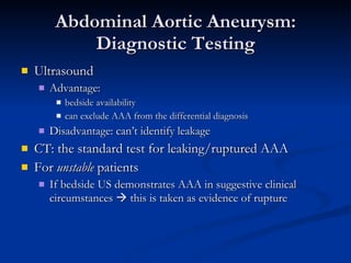 Abdominal Aortic Aneurysm: Diagnostic Testing Ultrasound Advantage:  bedside availability can exclude AAA from the differential diagnosis Disadvantage: can’t identify leakage  CT: the standard test for leaking/ruptured AAA For  unstable  patients If bedside US demonstrates AAA in suggestive clinical circumstances    this is taken as evidence of rupture 