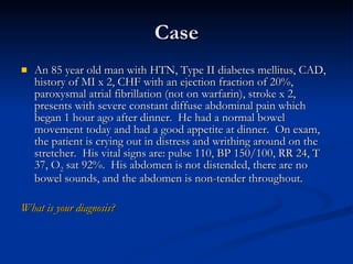 Case An 85 year old man with HTN, Type II diabetes mellitus, CAD, history of MI x 2, CHF with an ejection fraction of 20%, paroxysmal atrial fibrillation (not on warfarin), stroke x 2, presents with severe constant diffuse abdominal pain which began 1 hour ago after dinner.  He had a normal bowel movement today and had a good appetite at dinner.  On exam, the patient is crying out in distress and writhing around on the stretcher.  His vital signs are: pulse 110, BP 150/100, RR 24, T 37, O 2  sat 92%.  His abdomen is not distended, there are no bowel sounds, and the abdomen is non-tender throughout.  What is your diagnosis? 