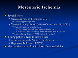 Mesenteric Ischemia Several types Mesenteric venous thrombosis (MVT) Usually hypercoagulable Mesenteric artery disease (>60% of cases; mortality >60%) Occlusive disease (usually SMA) Thrombotic – usually long months of ischemia Embolic – 40-50% - usually mural thrombus from MI or a fib Nonocclusive disease (NOMI or low-flow state) Young patients tend to have either Arrhythmia (usually Afib)    embolization Hypercoagulable state    MVT Most patients are old with lots of comorbidities 