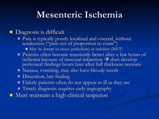 Mesenteric Ischemia Diagnosis is difficult Pain is typically poorly localized and visceral, without tenderness (“pain out of proportion to exam”) May be abrupt in onset (embolism) or indolent (MVT) Patients often become transiently better after a few hours of ischemia because of mucosal infarction    then develop peritoneal findings hours later after full thickness necrosis Nausea, vomiting, may also have bloody stools Distention, late finding Elderly patients often do not appear as ill as they are Timely diagnosis requires early angiography Must maintain a high clinical suspicion 