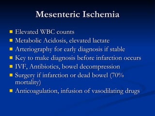 Mesenteric Ischemia Elevated WBC counts Metabolic Acidosis, elevated lactate Arteriography for early diagnosis if stable Key to make diagnosis before infarction occurs IVF, Antibiotics, bowel decompression Surgery if infarction or dead bowel (70% mortality) Anticoagulation, infusion of vasodilating drugs 