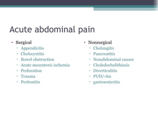 Acute abdominal pain
• Surgical
▫
▫
▫
▫
▫
▫
▫

Appendicitis
Cholecystitis
Bowel obstruction
Acute mesenteric ischemia
Perforation
Trauma
Peritonitis

• Nonsurgical
▫
▫
▫
▫
▫
▫
▫

Cholangitis
Pancreatitis
Nonabdominal causes
Choledocholithiasis
Diverticulitis
PUD/-itis
gastroenteritis

 