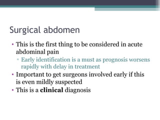 Surgical abdomen
• This is the first thing to be considered in acute
abdominal pain
▫ Early identification is a must as prognosis worsens
rapidly with delay in treatment

• Important to get surgeons involved early if this
is even mildly suspected
• This is a clinical diagnosis

 