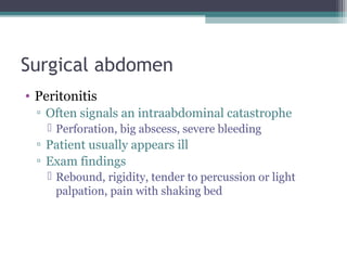 Surgical abdomen
• Peritonitis
▫ Often signals an intraabdominal catastrophe
 Perforation, big abscess, severe bleeding

▫ Patient usually appears ill
▫ Exam findings
 Rebound, rigidity, tender to percussion or light
palpation, pain with shaking bed

 