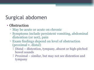 Surgical abdomen
• Obstruction
▫ May be acute or acute on chronic
▫ Symptoms include persistent vomiting, abdominal
distention (or not), pain
▫ Exam findings depend on level of obstruction
(proximal v. distal)
 Distal – distention, tympany, absent or high-pitched
bowel sounds
 Proximal – similar, but may not see distention and
tympany

 
