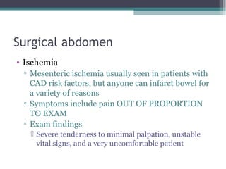Surgical abdomen
• Ischemia
▫ Mesenteric ischemia usually seen in patients with
CAD risk factors, but anyone can infarct bowel for
a variety of reasons
▫ Symptoms include pain OUT OF PROPORTION
TO EXAM
▫ Exam findings
 Severe tenderness to minimal palpation, unstable
vital signs, and a very uncomfortable patient

 