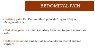 ABDOMINAL PAIN
Shifting pain: Ex: Periumbilical pain shifting to RLQ in
Ac.appendicitis
Radiating pain: Ex: Pain radiating from loin to groin in ureteric
colic
Reffered pain: Ex: Pain felt at Lt shoulder in case of splenic
rupture
 