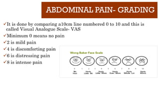 ABDOMINAL PAIN- GRADING
It is done by comparing a10cm line numbered 0 to 10 and this is
called Visual Analogue Scale- VAS
Minimum 0 means no pain
2 is mild pain
4 is discomforting pain
6 is distressing pain
8 is intense pain
 