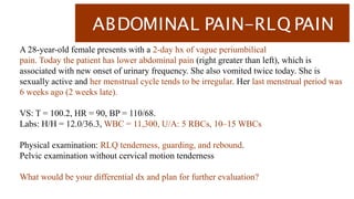 ABDOMINAL PAIN-RLQ PAIN
A 28-year-old female presents with a 2-day hx of vague periumbilical
pain. Today the patient has lower abdominal pain (right greater than left), which is
associated with new onset of urinary frequency. She also vomited twice today. She is
sexually active and her menstrual cycle tends to be irregular. Her last menstrual period was
6 weeks ago (2 weeks late).
VS: T = 100.2, HR = 90, BP = 110/68.
Labs: H/H = 12.0/36.3, WBC = 11,300, U/A: 5 RBCs, 10–15 WBCs
Physical examination: RLQ tenderness, guarding, and rebound.
Pelvic examination without cervical motion tenderness
What would be your differential dx and plan for further evaluation?
 