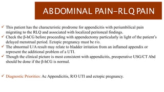 ABDOMINAL PAIN-RLQ PAIN
 This patient has the characteristic prodrome for appendicitis with periumbilical pain
migrating to the RLQ and associated with localized peritoneal findings.
 Check the β-hCG before proceeding with appendectomy particularly in light of the patient’s
delayed menstrual period. Ectopic pregnancy must be r/o.
 The abnormal U/A result may relate to bladder irritation from an inflamed appendix or
represent the additional problem of a UTI.
 Though the clinical picture is most consistent with appendicitis, preoperative USG/CT Abd
should be done if the β-hCG is normal.
 Diagnostic Priorities: Ac Appendicitis, R/O UTI and ectopic pregnancy.
 
