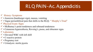 RLQ PAIN-Ac.Appendicitis
 History- Symptoms
 • Anorexia (hamburger sign), nausea, vomiting
 • Vague periumbilical pain that shifts to the RLQ- “ Murphy’s Triad”
 Physical Exam- Signs
 • McBurney’s point tenderness and rebound tenderness
 • Cutaneous hyperesthesia, Rovsing’s, psoas, and obturator signs
 Laboratory
 • Elevated WBC with left shift
 • C-reactive protein
 • Pregnancy test
 • Urinalysis: sterile pyuria
 