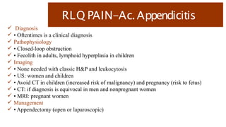 RLQ PAIN-Ac.Appendicitis
 Diagnosis
 • Oftentimes is a clinical diagnosis
 Pathophysiology
 • Closed-loop obstruction
 • Fecolith in adults, lymphoid hyperplasia in children
 Imaging
 • None needed with classic H&P and leukocytosis
 • US: women and children
 • Avoid CT in children (increased risk of malignancy) and pregnancy (risk to fetus)
 • CT: if diagnosis is equivocal in men and nonpregnant women
 • MRI: pregnant women
 Management
 • Appendectomy (open or laparoscopic)
 