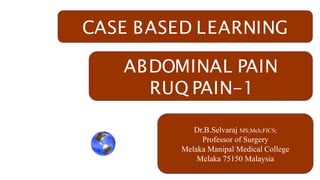 CASE BASED LEARNING
ABDOMINAL PAIN
RUQ PAIN-1
Dr.B.Selvaraj MS;Mch;FICS;
Professor of Surgery
Melaka Manipal Medical College
Melaka 75150 Malaysia
 
