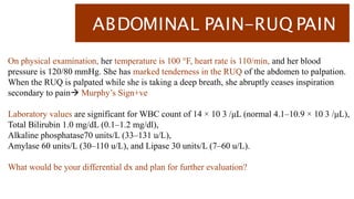 ABDOMINAL PAIN-RUQ PAIN
On physical examination, her temperature is 100 °F, heart rate is 110/min, and her blood
pressure is 120/80 mmHg. She has marked tenderness in the RUQ of the abdomen to palpation.
When the RUQ is palpated while she is taking a deep breath, she abruptly ceases inspiration
secondary to pain Murphy’s Sign+ve
Laboratory values are significant for WBC count of 14 × 10 3 /μL (normal 4.1–10.9 × 10 3 /μL),
Total Bilirubin 1.0 mg/dL (0.1–1.2 mg/dl),
Alkaline phosphatase70 units/L (33–131 u/L),
Amylase 60 units/L (30–110 u/L), and Lipase 30 units/L (7–60 u/L).
What would be your differential dx and plan for further evaluation?
 