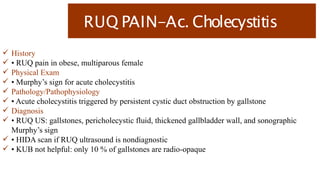 RUQ PAIN-Ac. Cholecystitis
 History
 • RUQ pain in obese, multiparous female
 Physical Exam
 • Murphy’s sign for acute cholecystitis
 Pathology/Pathophysiology
 • Acute cholecystitis triggered by persistent cystic duct obstruction by gallstone
 Diagnosis
 • RUQ US: gallstones, pericholecystic fluid, thickened gallbladder wall, and sonographic
Murphy’s sign
 • HIDA scan if RUQ ultrasound is nondiagnostic
 • KUB not helpful: only 10 % of gallstones are radio-opaque
 