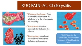 RUQ PAIN-Ac. Cholecystitis
 Cholesterol gallstones form
when the concentration of
cholesterol in the bile exceeds
its solubility
 Black stones are often
associated with hemolytic
disease
 Brown stones usually are
associated with bacterial
infection and parasites
“Gall Stone is the
tombstone erected in the
memory of dead bacteria
inside”
 