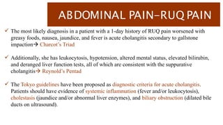 ABDOMINAL PAIN-RUQ PAIN
 The most likely diagnosis in a patient with a 1-day history of RUQ pain worsened with
greasy foods, nausea, jaundice, and fever is acute cholangitis secondary to gallstone
impaction Charcot’s Triad
 Additionally, she has leukocytosis, hypotension, altered mental status, elevated bilirubin,
and deranged liver function tests, all of which are consistent with the suppurative
cholangitis Reynold’s Pentad
 The Tokyo guidelines have been proposed as diagnostic criteria for acute cholangitis.
Patients should have evidence of systemic inflammation (fever and/or leukocytosis),
cholestasis (jaundice and/or abnormal liver enzymes), and biliary obstruction (dilated bile
ducts on ultrasound).
 