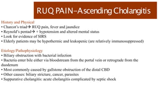RUQ PAIN-AscendingCholangitis
History and Physical
• Charcot’s triad RUQ pain, fever and jaundice
• Reynold’s pentad + hypotension and altered mental status
• Look for evidence of SIRS
• Elderly patients may be hypothermic and leukopenic (are relatively immunosuppressed)
Etiology/Pathophysiology
• Biliary obstruction with bacterial infection
• Bacteria enter bile either via bloodstream from the portal vein or retrograde from the
duodenum
• Most commonly caused by gallstone obstruction of the distal CBD
• Other causes: biliary stricture, cancer, parasites
• Suppurative cholangitis: acute cholangitis complicated by septic shock
 