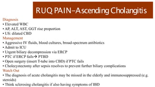 RUQ PAIN-AscendingCholangitis
Diagnosis
• Elevated WBC
• AP, ALT, AST, GGT rise proportion
• US: dilated CBD
Management
• Aggressive IV fluids, blood cultures, broad-spectrum antibiotics
• Admit to ICU
• Urgent biliary decompression via ERCP
• PTC if ERCP fails PTBD
• Open surgery (insert T-tube into CBD) if PTC fails
• Cholecystectomy after sepsis resolves to prevent further biliary complications
Watch Out
• The diagnosis of acute cholangitis may be missed in the elderly and immunosuppressed (e.g.
steroids)
• Think sclerosing cholangitis if also having symptoms of IBD
 