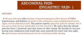 ABDOMINAL PAIN-
EPIGASTRIC PAIN- 1
HISTORY:
A 56-year-old male with a history of gastroesophageal reflux disease (GERD),
hypertension, and diabetes presents to the emergency room complaining of severe
upper central abdominal pain. The patient reports epigastric pain for months, but it
has just acutely become intolerable over the last 8 hrs. He states that the chronic
pain has been a “gnawing” pain that comes on after eating. He thought he was just
having some indigestion and would take some antacids for relief. Late last night,
the pain became excruciating and now he is having trouble moving.
 