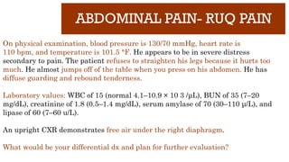 ABDOMINAL PAIN- RUQ PAIN
On physical examination, blood pressure is 130/70 mmHg, heart rate is
110 bpm, and temperature is 101.5 °F. He appears to be in severe distress
secondary to pain. The patient refuses to straighten his legs because it hurts too
much. He almost jumps off of the table when you press on his abdomen. He has
diffuse guarding and rebound tenderness.
Laboratory values: WBC of 15 (normal 4.1–10.9 × 10 3 /μL), BUN of 35 (7–20
mg/dL), creatinine of 1.8 (0.5–1.4 mg/dL), serum amylase of 70 (30–110 μ/L), and
lipase of 60 (7–60 u/L).
An upright CXR demonstrates free air under the right diaphragm.
What would be your differential dx and plan for further evaluation?
 