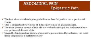 ABDOMINAL PAIN-
Epigastric Pain
✓ The free air under the diaphragm indicates that the patient has a perforated
viscus.
✓ This is supported by evidence of diffuse peritonitis on physical exam.
✓ The most common causes of free air under the diaphragm are perforated ulcers
and perforated diverticulitis.
✓ Given the longstanding history of epigastric pain relieved by antacids, the most
likely diagnosis is a perforated ulcer
 