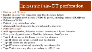 Epigastric Pain- DU perforation
✓ History and Physical:
✓ Sudden onset severe epigastric pain that becomes diffuse
✓ History of peptic ulcer disease (PUD), H. pylori, smoking, chronic NSAID use
✓ Evidence of SIRS
✓ Patient lying motionless in bed
✓ Abdominal guarding, rigidity, and rebound tenderness
✓ Pathophysiology:
✓ Acid hypersecretion, defective mucosal defense or H.Pylori infection
✓ Five types of gastric ulcers- Modified Johnson’s classification
✓ Type I ulcers are on the lesser curve of the stomach
✓ Type II ulcers are in the stomach and duodenum
✓ Type III ulcers are pre-pyloric
✓ Type IV ulcers are located proximally near the cardia
✓ Type V ulcers are anywhere secondary to NSAID use
 