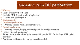 Epigastric Pain- DU perforation
✓ Workup:
✓ Leukocytosis with left shift
✓ Upright CXR: free air under diaphragm
✓ CT with oral gastrografin
✓ Management:
✓ Duodenal perforation
✓ – Primary closure with an omental patch
✓ Gastric perforation
✓ – Primary closure, biopsy, omental patch vs. wedge resection
✓ – Must rule out malignancy
✓ Triple therapy: clarithromycin, amoxicillin, and a PPI for 14 days (if H. pylori
positive)
✓ Additional acid reduction surgery rarely needed
 